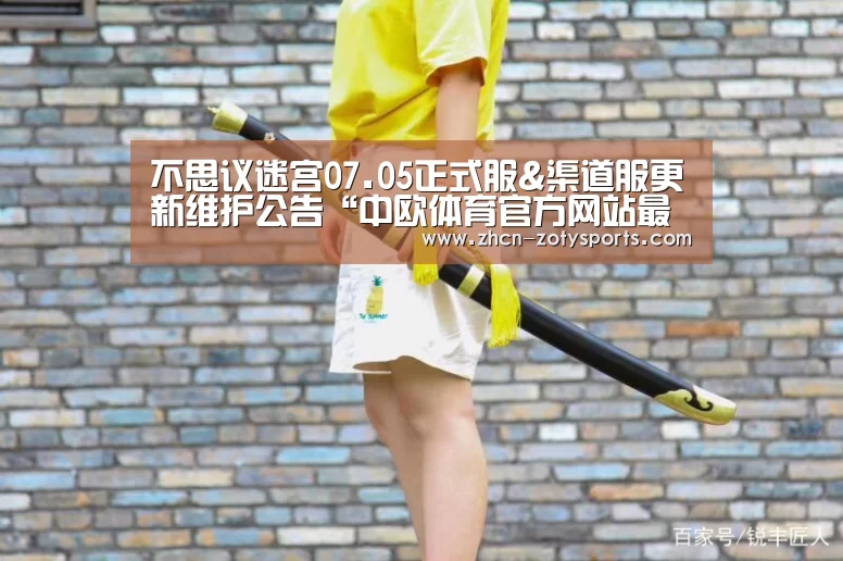 不思议迷宫07.05正式服&渠道服更新维护公告“中欧体育官方网站最新版”(图1) 中欧体育app官方下载